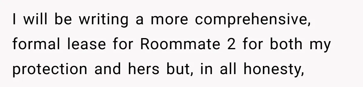 I will be writing a more comprehensive, formal lease for Roommate 2 for both my protection and hers but, in all honesty,
