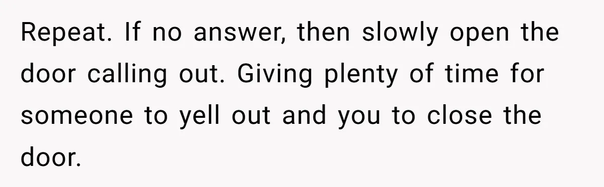 Repeat. If no answer, then slowly open the door calling out. Giving plenty of time for someone to yell out and you to close the door.