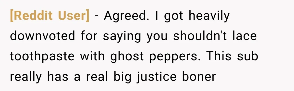 [Reddit User] − Agreed. I got heavily downvoted for saying you shouldn't lace toothpaste with ghost peppers. This sub really has a real big justice boner