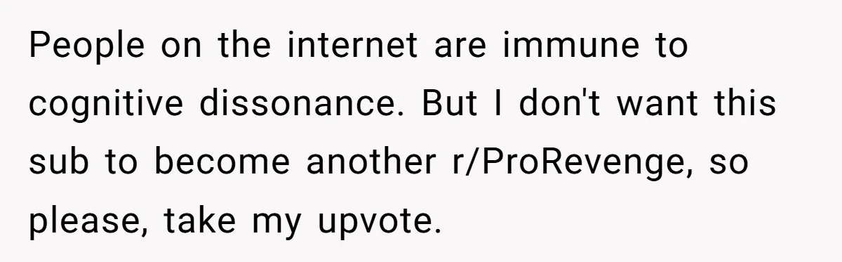 Lurker Tells Reddit Empathy Matters, Now Strangers Call Her “Toxic” For Not Worshipping Revenge People on the internet are immune to cognitive dissonance. But I don't want this sub to become another r/ProRevenge, so please, take my upvote.