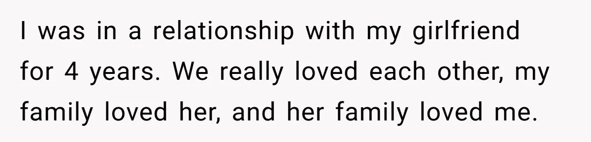 I was in a relationship with my girlfriend for 4 years. We really loved each other, my family loved her, and her family loved me.