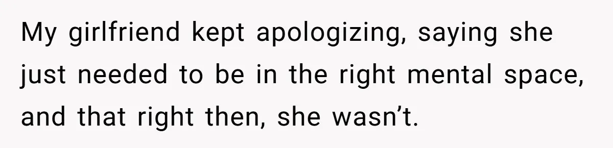 My girlfriend kept apologizing, saying she just needed to be in the right mental space, and that right then, she wasn’t.