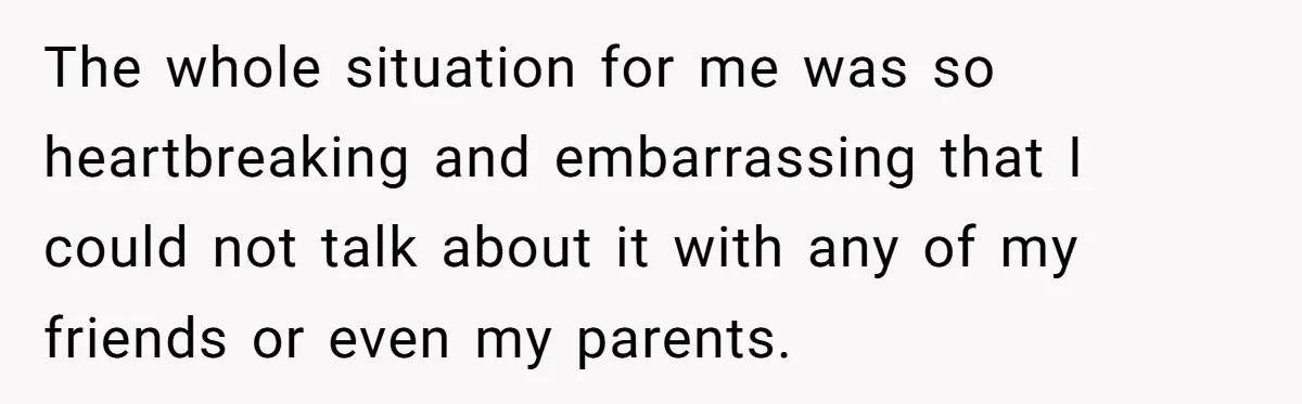 The whole situation for me was so heartbreaking and embarrassing that I could not talk about it with any of my friends or even my parents.