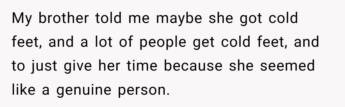 My brother told me maybe she got cold feet, and a lot of people get cold feet, and to just give her time because she seemed like a genuine person.