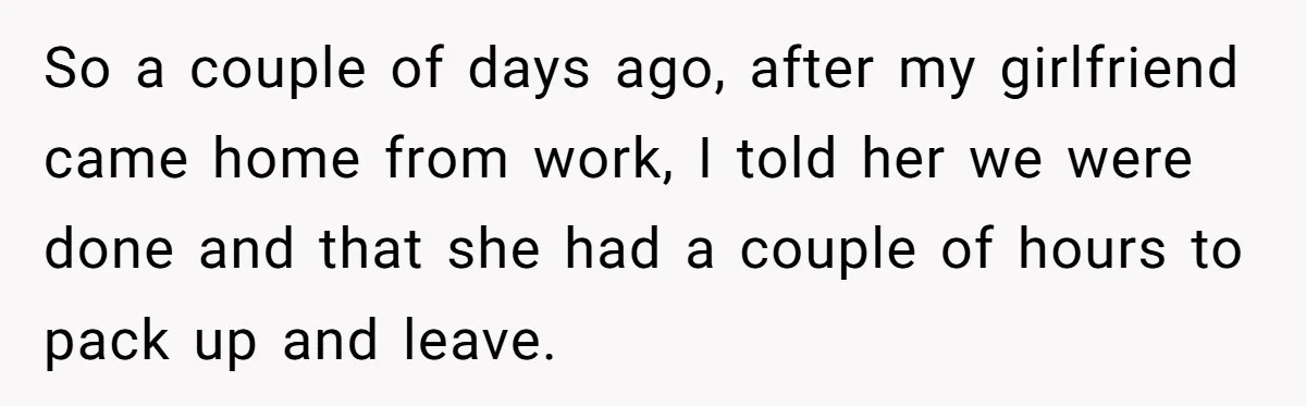 So a couple of days ago, after my girlfriend came home from work, I told her we were done and that she had a couple of hours to pack up...