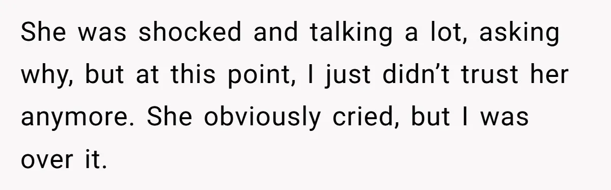 She was shocked and talking a lot, asking why, but at this point, I just didn’t trust her anymore. She obviously cried, but I was over it.