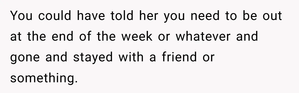 You could have told her you need to be out at the end of the week or whatever and gone and stayed with a friend or something.
