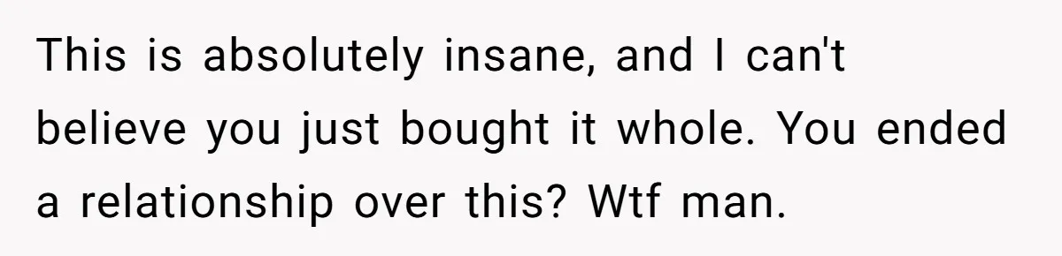 This is absolutely insane, and I can't believe you just bought it whole. You ended a relationship over this? Wtf man.