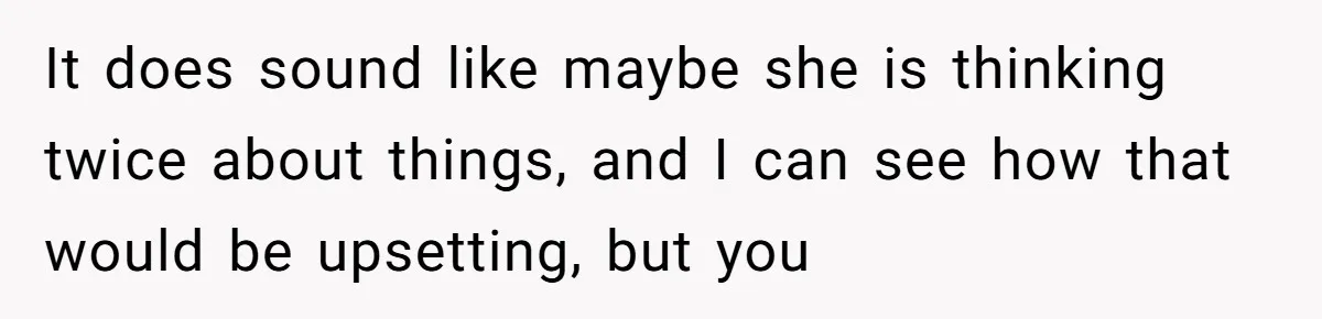 It does sound like maybe she is thinking twice about things, and I can see how that would be upsetting, but you