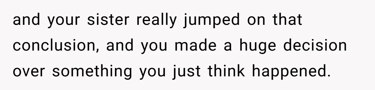 and your sister really jumped on that conclusion, and you made a huge decision over something you just think happened.