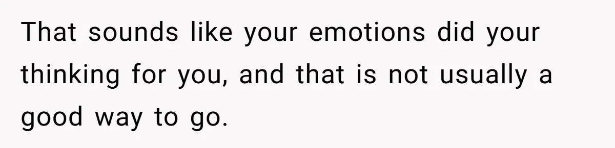 That sounds like your emotions did your thinking for you, and that is not usually a good way to go.