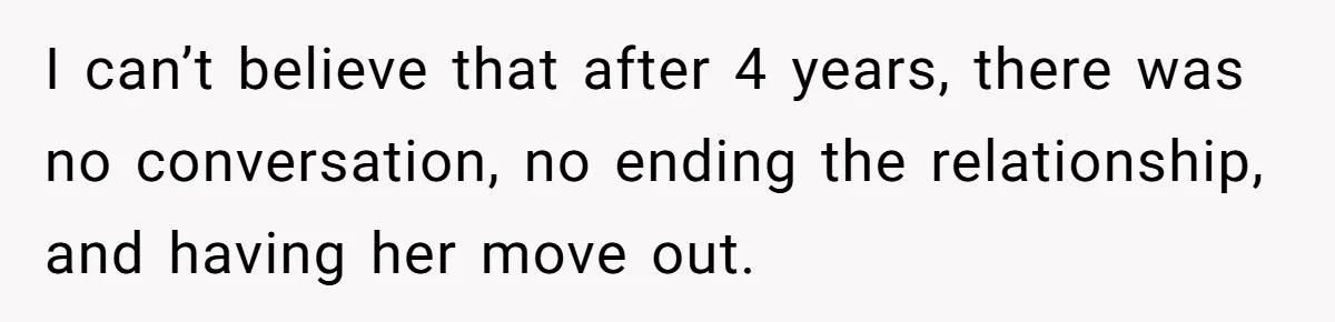 I can’t believe that after 4 years, there was no conversation, no ending the relationship, and having her move out.