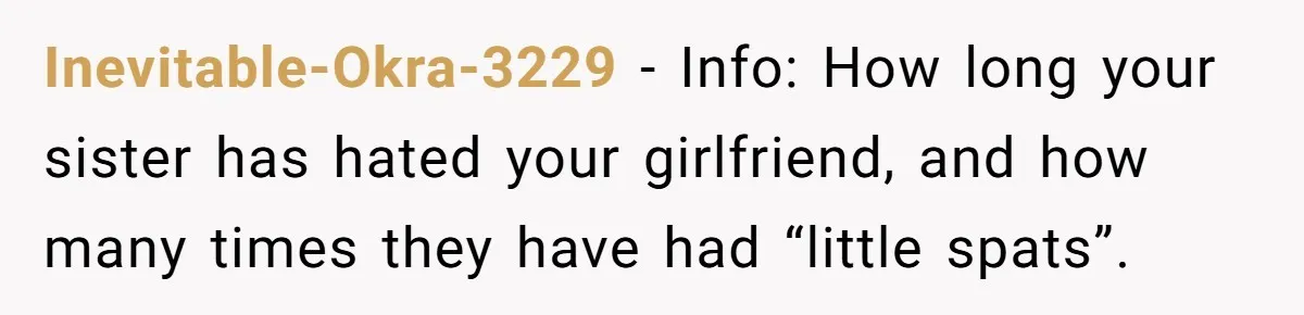 Inevitable-Okra-3229 − Info: How long your sister has hated your girlfriend, and how many times they have had “little spats”.