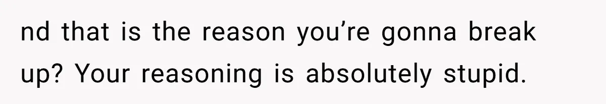 nd that is the reason you’re gonna break up? Your reasoning is absolutely stupid.