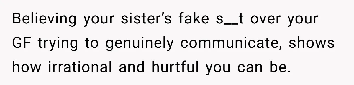 Believing your sister’s fake s__t over your GF trying to genuinely communicate, shows how irrational and hurtful you can be.