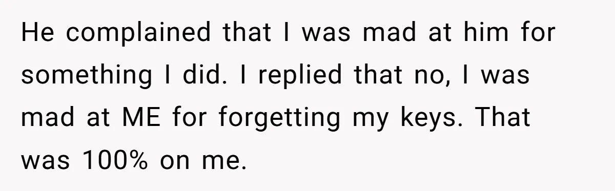 Woman Calls Her Husband 22 Times For A Spare Key, Now He’s Mad She Woke Him Up He complained that I was mad at him for something I did. I replied that no, I was mad at ME for forgetting my keys. That was 100% on me.