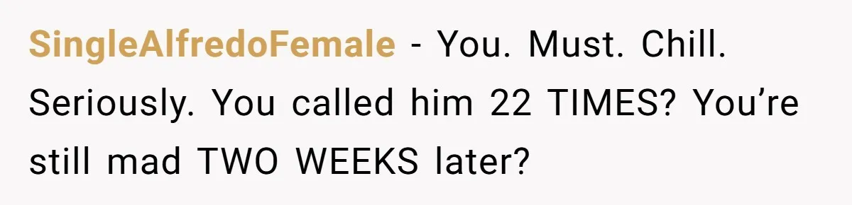 Woman Calls Her Husband 22 Times For A Spare Key, Now He’s Mad She Woke Him Up SingleAlfredoFemale − You. Must. Chill. Seriously. You called him 22 TIMES? You’re still mad TWO WEEKS later?