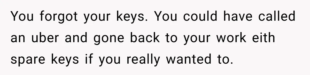 Woman Calls Her Husband 22 Times For A Spare Key, Now He’s Mad She Woke Him Up You forgot your keys. You could have called an uber and gone back to your work eith spare keys if you really wanted to.