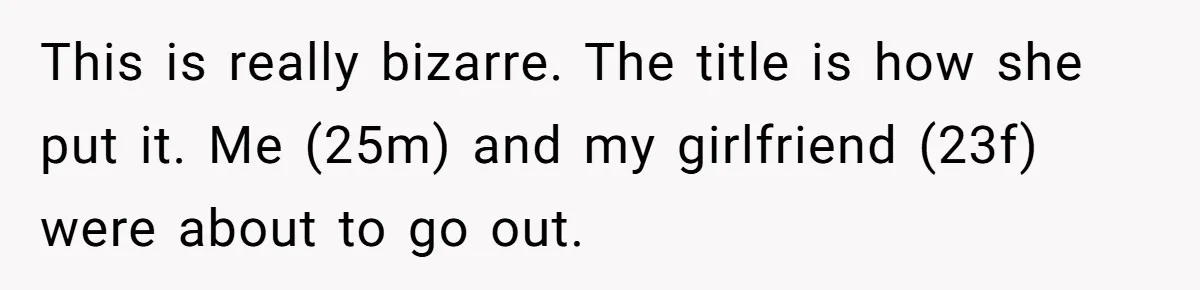 This is really bizarre. The title is how she put it. Me (25m) and my girlfriend (23f) were about to go out.