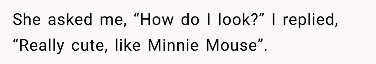 She asked me, “How do I look?” I replied, “Really cute, like Minnie Mouse”.