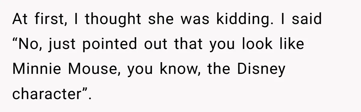 At first, I thought she was kidding. I said “No, just pointed out that you look like Minnie Mouse, you know, the Disney character”.