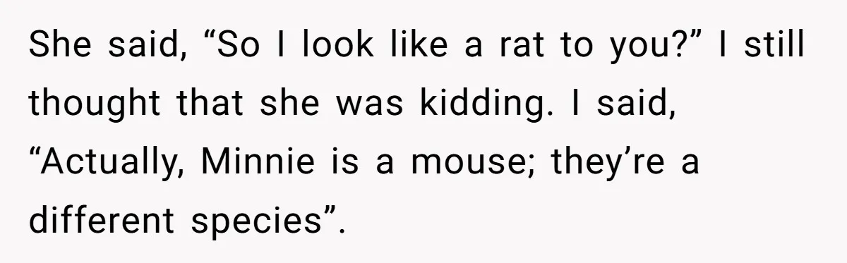 She said, “So I look like a rat to you?” I still thought that she was kidding. I said, “Actually, Minnie is a mouse; they’re a different species”.