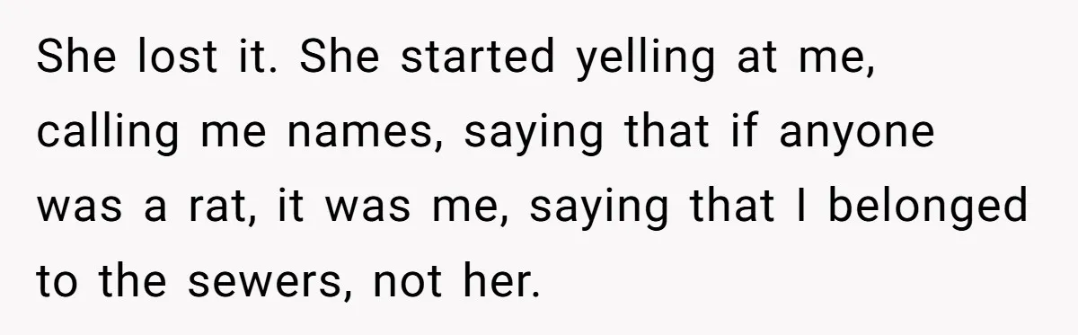 She lost it. She started yelling at me, calling me names, saying that if anyone was a rat, it was me, saying that I belonged to the sewers, not her.