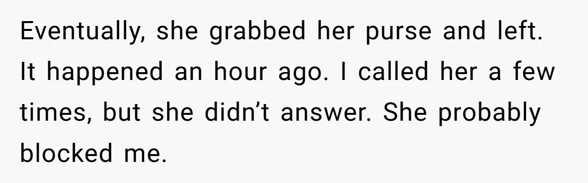 Eventually, she grabbed her purse and left. It happened an hour ago. I called her a few times, but she didn’t answer. She probably blocked me.