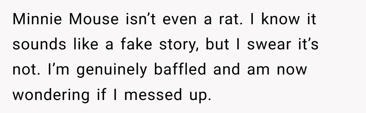 Minnie Mouse isn’t even a rat. I know it sounds like a fake story, but I swear it’s not. I’m genuinely baffled and am now wondering if I messed up.