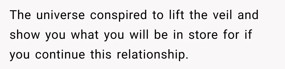 The universe conspired to lift the veil and show you what you will be in store for if you continue this relationship.