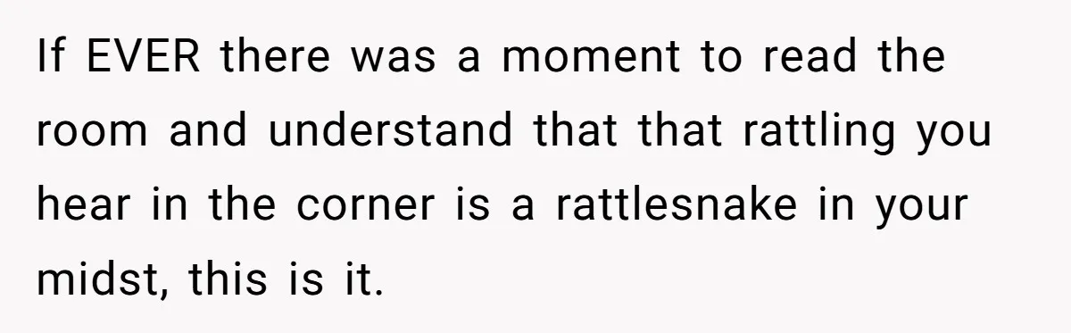 If EVER there was a moment to read the room and understand that that rattling you hear in the corner is a rattlesnake in your midst, this is it.