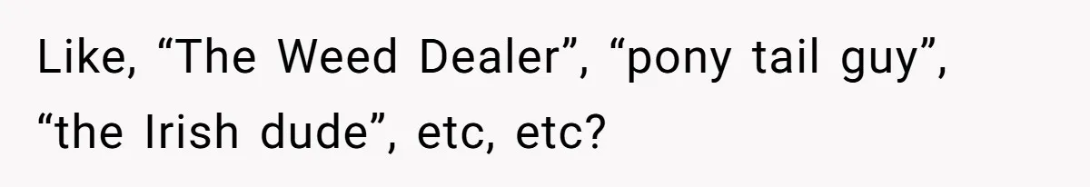 Like, “The Weed Dealer”, “pony tail guy”, “the Irish dude”, etc, etc?