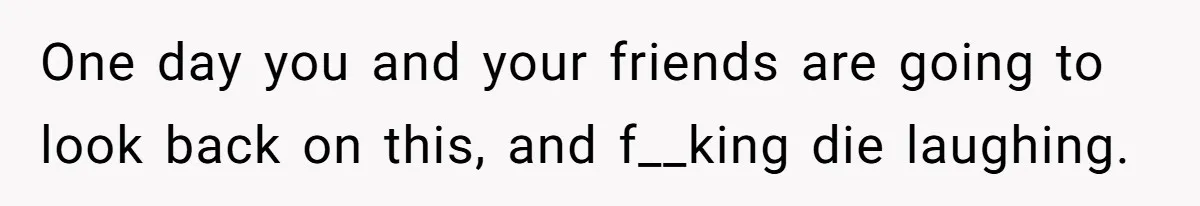 One day you and your friends are going to look back on this, and f__king die laughing.