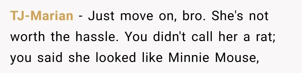 TJ-Marian − Just move on, bro. She's not worth the hassle. You didn't call her a rat; you said she looked like Minnie Mouse,