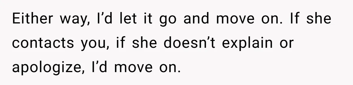 Either way, I’d let it go and move on. If she contacts you, if she doesn’t explain or apologize, I’d move on.