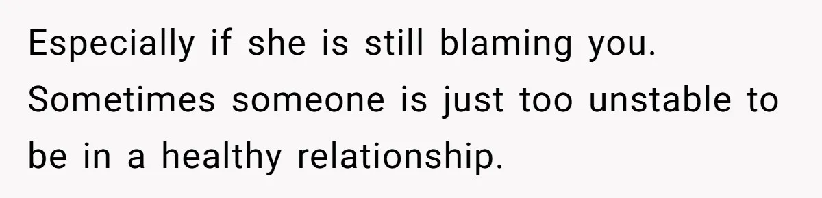 Especially if she is still blaming you. Sometimes someone is just too unstable to be in a healthy relationship.