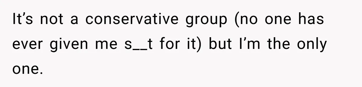 It’s not a conservative group (no one has ever given me s__t for it) but I’m the only one.