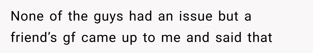 None of the guys had an issue but a friend’s gf came up to me and said that