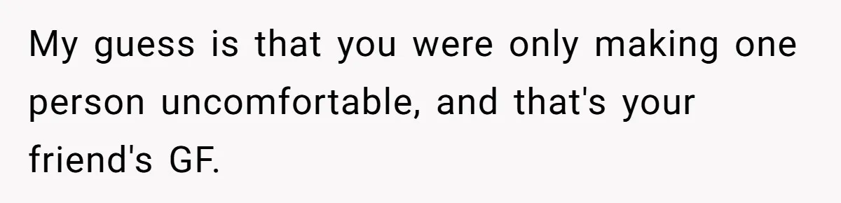 My guess is that you were only making one person uncomfortable, and that's your friend's GF.