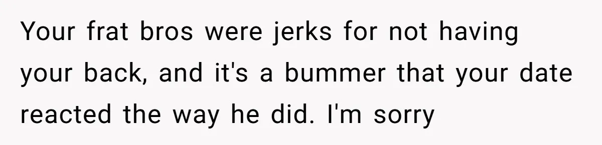 Your frat bros were jerks for not having your back, and it's a bummer that your date reacted the way he did. I'm sorry
