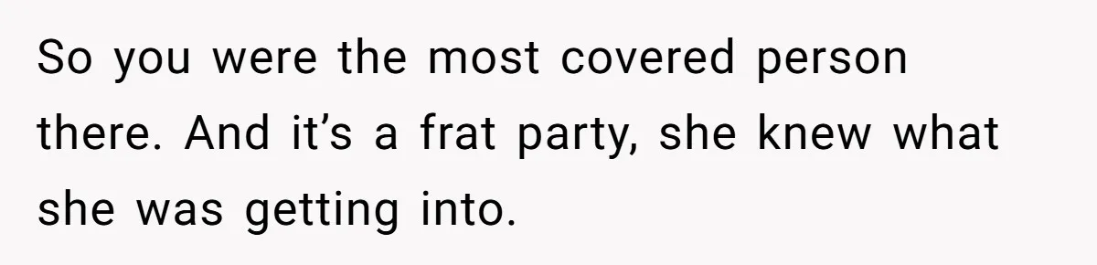 So you were the most covered person there. And it’s a frat party, she knew what she was getting into.