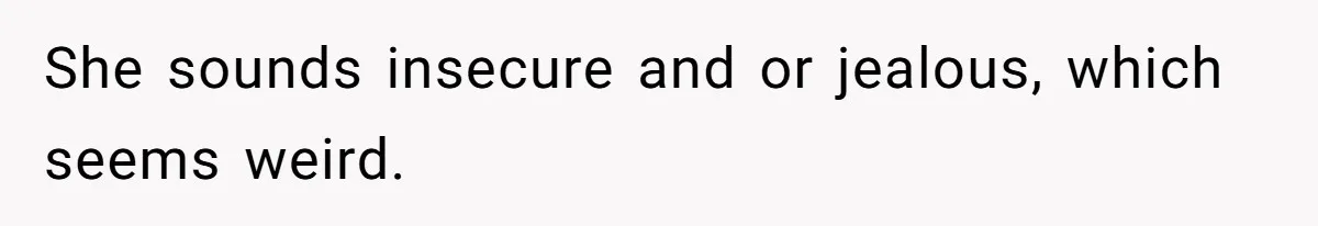 She sounds insecure and or jealous, which seems weird.