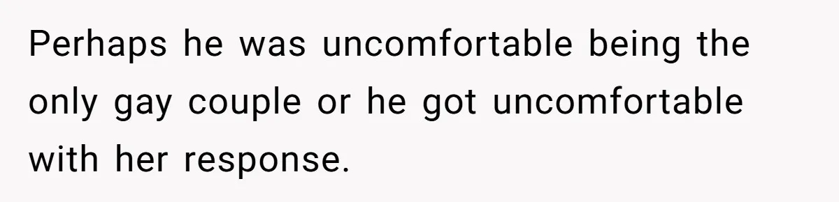 Perhaps he was uncomfortable being the only gay couple or he got uncomfortable with her response.