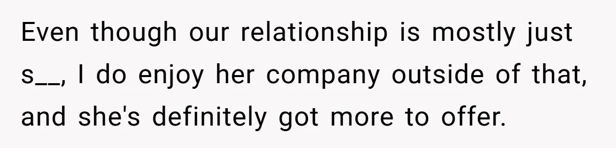 Even though our relationship is mostly just s__, I do enjoy her company outside of that, and she's definitely got more to offer.