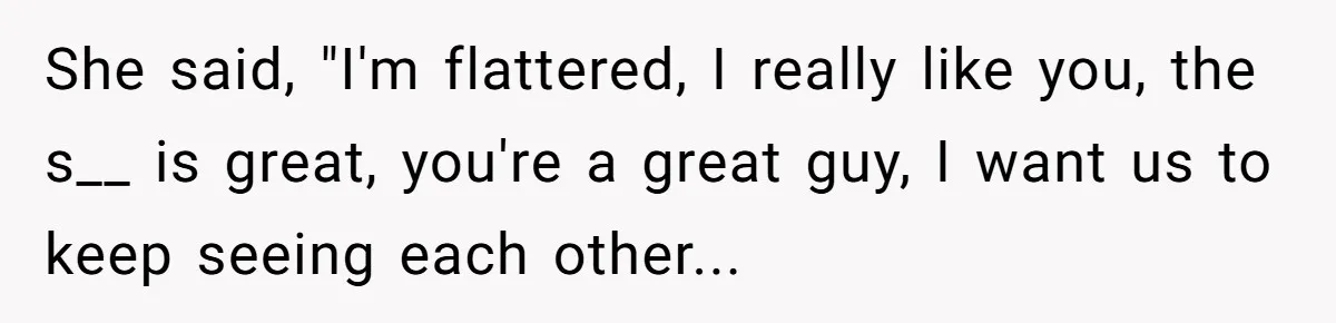 She said, "I'm flattered, I really like you, the s__ is great, you're a great guy, I want us to keep seeing each other...