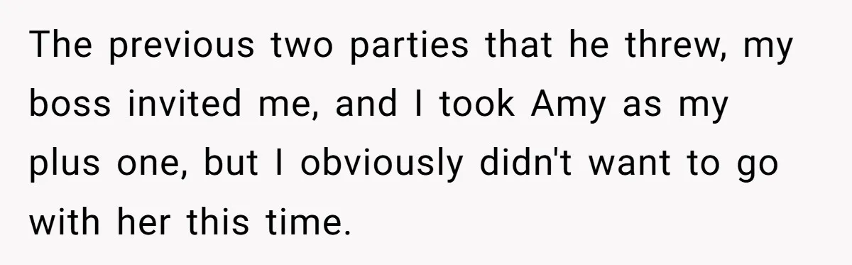 The previous two parties that he threw, my boss invited me, and I took Amy as my plus one, but I obviously didn't want to go with her this time.