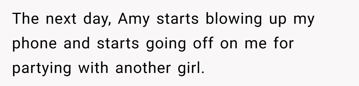 The next day, Amy starts blowing up my phone and starts going off on me for partying with another girl.