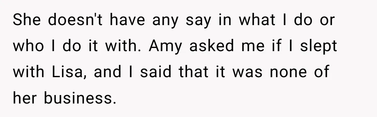 She doesn't have any say in what I do or who I do it with. Amy asked me if I slept with Lisa, and I said that it was none...