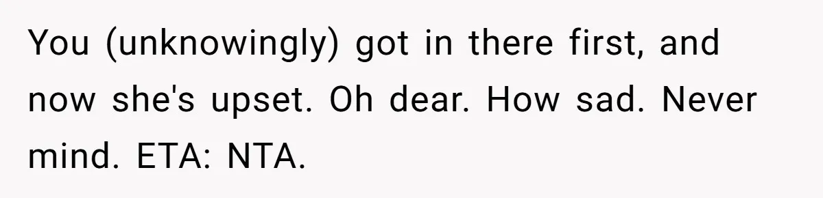 You (unknowingly) got in there first, and now she's upset. Oh dear. How sad. Never mind. ETA: NTA.