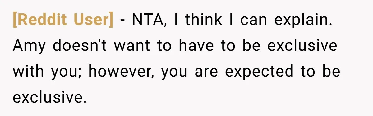 [Reddit User] − NTA, I think I can explain. Amy doesn't want to have to be exclusive with you; however, you are expected to be exclusive.